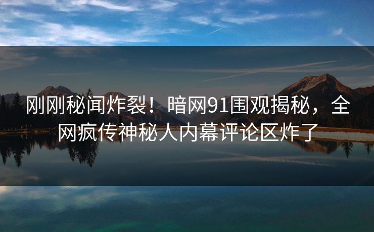 刚刚秘闻炸裂!暗网91围观揭秘,全网疯传神秘人内幕评论区炸了