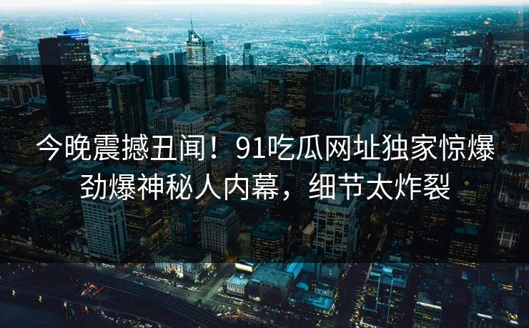 今晚震撼丑闻!91吃瓜网址独家惊爆劲爆神秘人内幕,细节太炸裂