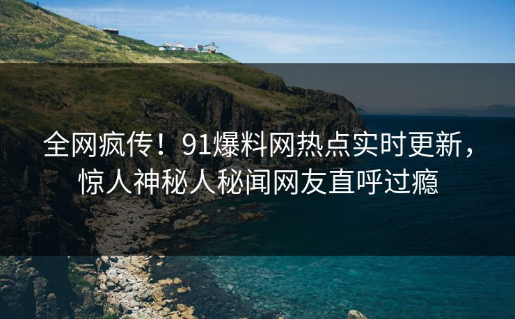 全网疯传！91爆料网热点实时更新，惊人神秘人秘闻网友直呼过瘾