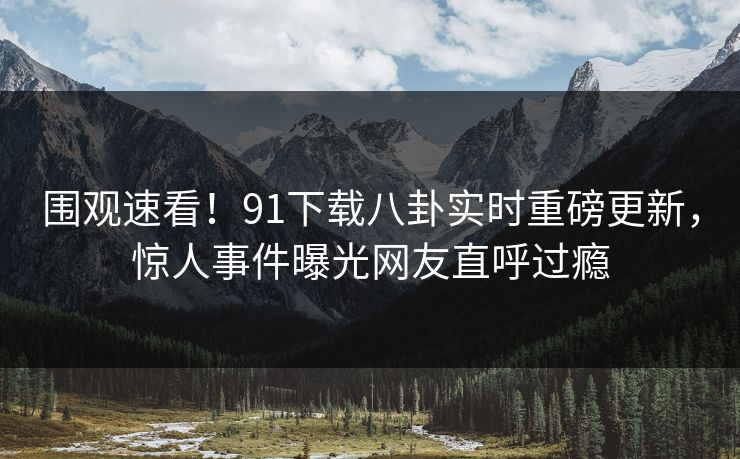 围观速看！91下载八卦实时重磅更新，惊人事件曝光网友直呼过瘾