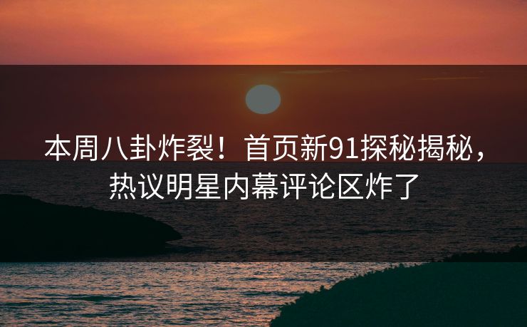 本周八卦炸裂！首页新91探秘揭秘，热议明星内幕评论区炸了