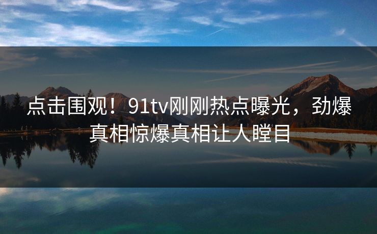 点击围观！91tv刚刚热点曝光，劲爆真相惊爆真相让人瞠目