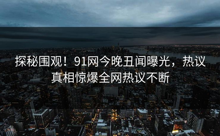 探秘围观！91网今晚丑闻曝光，热议真相惊爆全网热议不断