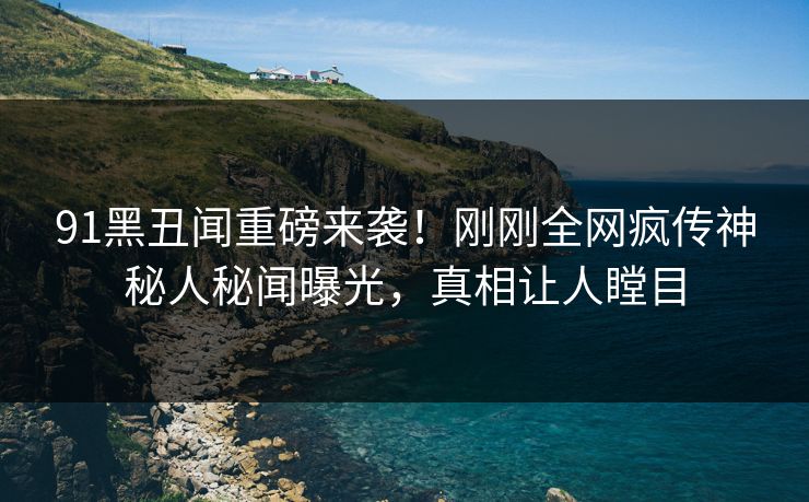 91黑丑闻重磅来袭！刚刚全网疯传神秘人秘闻曝光，真相让人瞠目