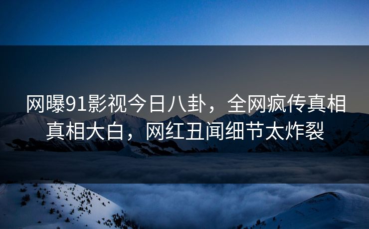 网曝91影视今日八卦，全网疯传真相真相大白，网红丑闻细节太炸裂