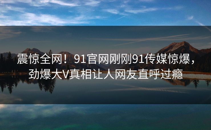 震惊全网！91官网刚刚91传媒惊爆，劲爆大V真相让人网友直呼过瘾