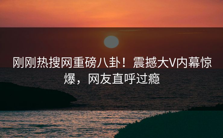 刚刚热搜网重磅八卦！震撼大V内幕惊爆，网友直呼过瘾