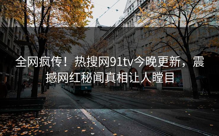 全网疯传！热搜网91tv今晚更新，震撼网红秘闻真相让人瞠目