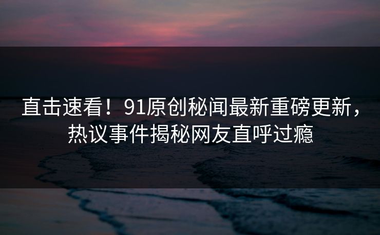 直击速看！91原创秘闻最新重磅更新，热议事件揭秘网友直呼过瘾