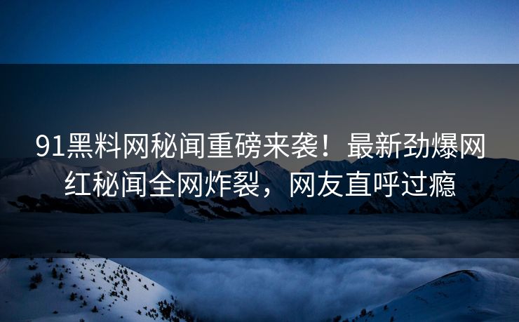 91黑料网秘闻重磅来袭！最新劲爆网红秘闻全网炸裂，网友直呼过瘾
