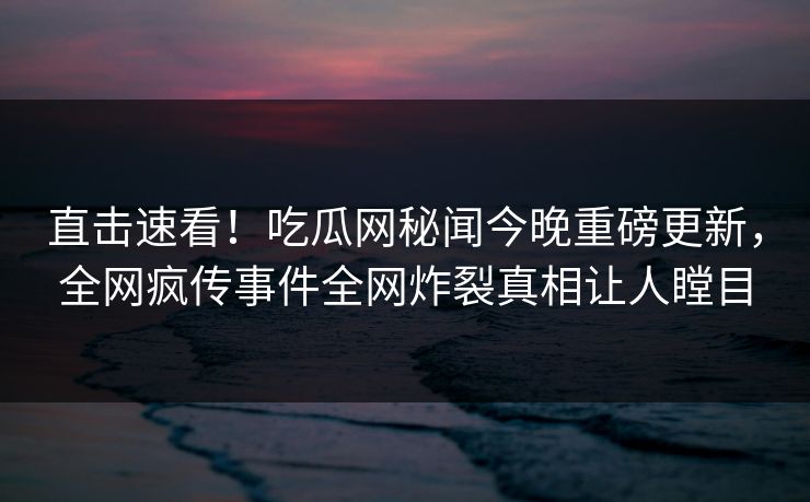 直击速看！吃瓜网秘闻今晚重磅更新，全网疯传事件全网炸裂真相让人瞠目