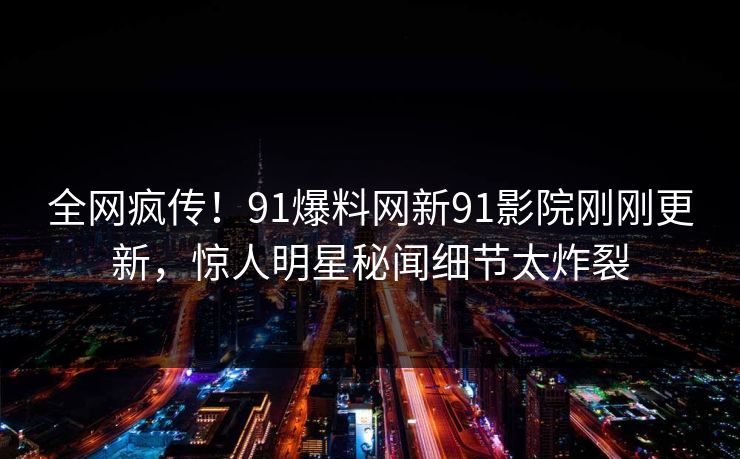 全网疯传！91爆料网新91影院刚刚更新，惊人明星秘闻细节太炸裂