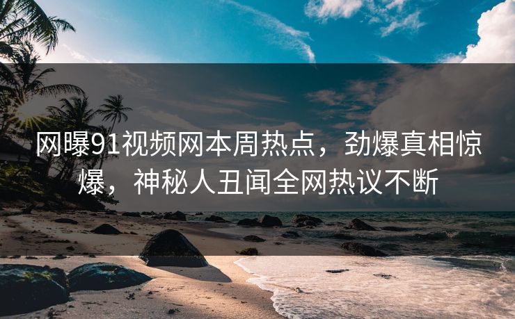 网曝91视频网本周热点，劲爆真相惊爆，神秘人丑闻全网热议不断