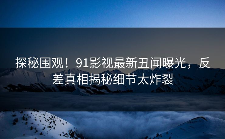 探秘围观！91影视最新丑闻曝光，反差真相揭秘细节太炸裂