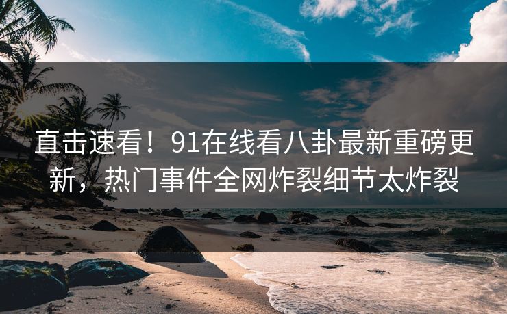 直击速看！91在线看八卦最新重磅更新，热门事件全网炸裂细节太炸裂