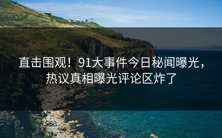直击围观！91大事件今日秘闻曝光，热议真相曝光评论区炸了