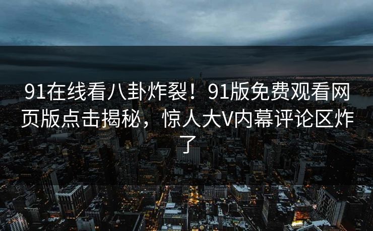 91在线看八卦炸裂！91版免费观看网页版点击揭秘，惊人大V内幕评论区炸了