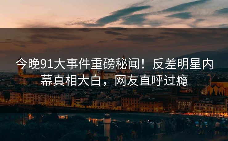 今晚91大事件重磅秘闻！反差明星内幕真相大白，网友直呼过瘾