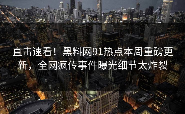 直击速看！黑料网91热点本周重磅更新，全网疯传事件曝光细节太炸裂