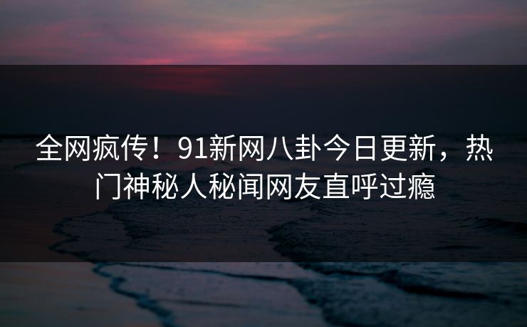 全网疯传！91新网八卦今日更新，热门神秘人秘闻网友直呼过瘾