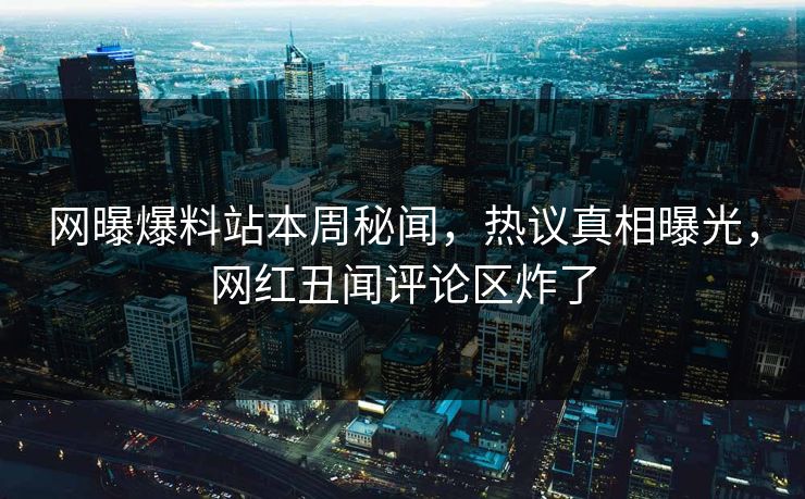 网曝爆料站本周秘闻，热议真相曝光，网红丑闻评论区炸了
