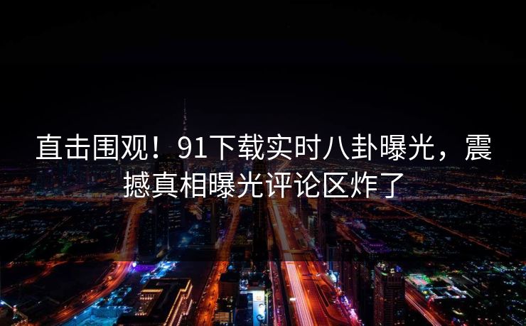 直击围观！91下载实时八卦曝光，震撼真相曝光评论区炸了
