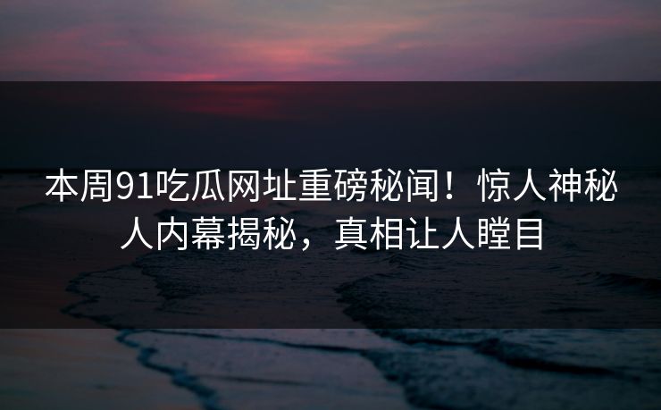 本周91吃瓜网址重磅秘闻！惊人神秘人内幕揭秘，真相让人瞠目