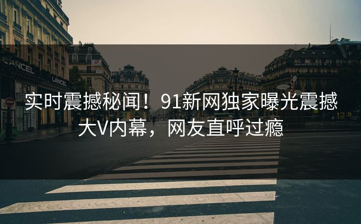 实时震撼秘闻！91新网独家曝光震撼大V内幕，网友直呼过瘾