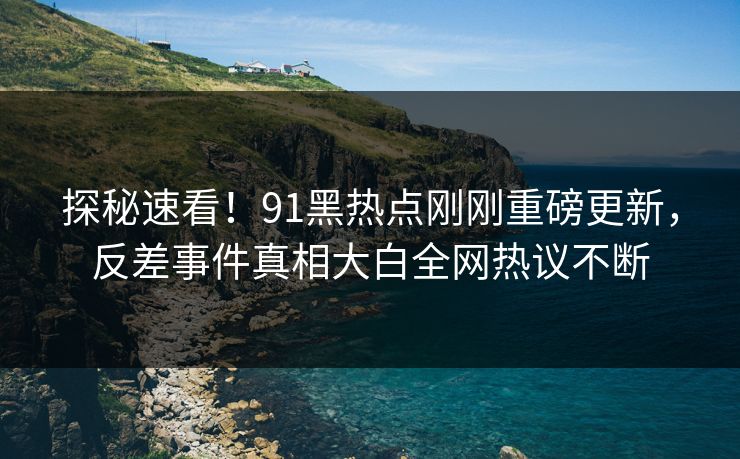 探秘速看！91黑热点刚刚重磅更新，反差事件真相大白全网热议不断