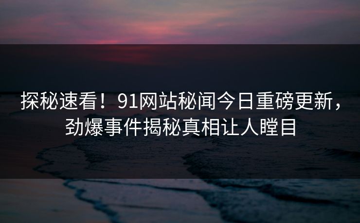 探秘速看！91网站秘闻今日重磅更新，劲爆事件揭秘真相让人瞠目