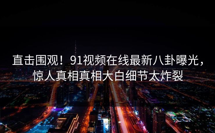 直击围观！91视频在线最新八卦曝光，惊人真相真相大白细节太炸裂