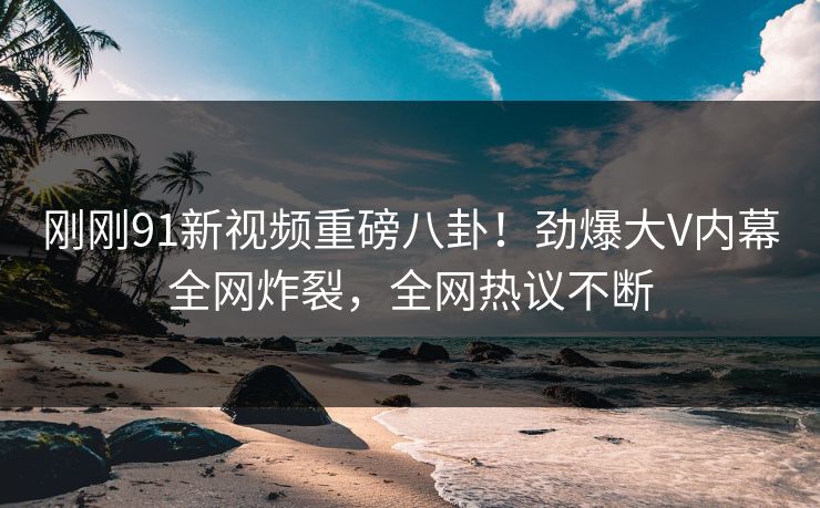 刚刚91新视频重磅八卦！劲爆大V内幕全网炸裂，全网热议不断