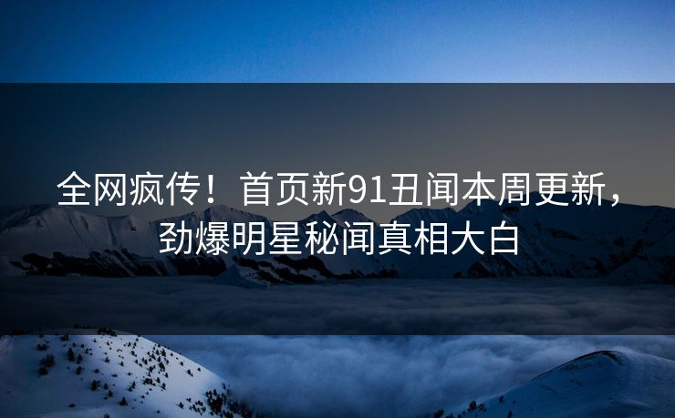 全网疯传！首页新91丑闻本周更新，劲爆明星秘闻真相大白