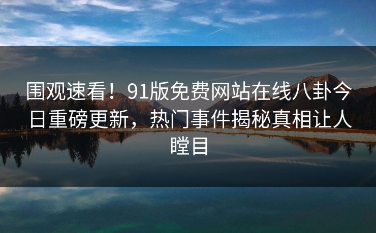 围观速看！91版免费网站在线八卦今日重磅更新，热门事件揭秘真相让人瞠目