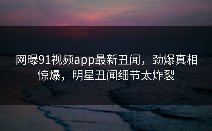 网曝91视频app最新丑闻，劲爆真相惊爆，明星丑闻细节太炸裂