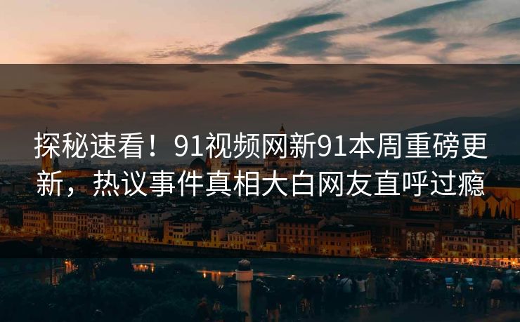 探秘速看！91视频网新91本周重磅更新，热议事件真相大白网友直呼过瘾