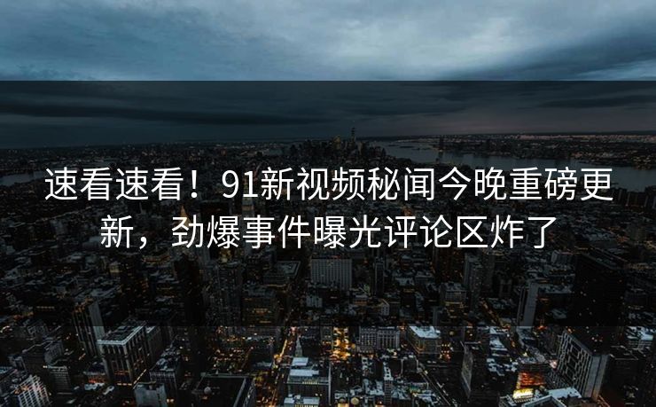 速看速看！91新视频秘闻今晚重磅更新，劲爆事件曝光评论区炸了