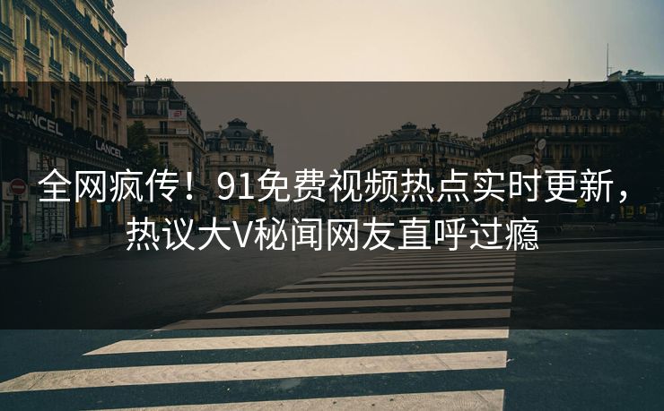 全网疯传！91免费视频热点实时更新，热议大V秘闻网友直呼过瘾