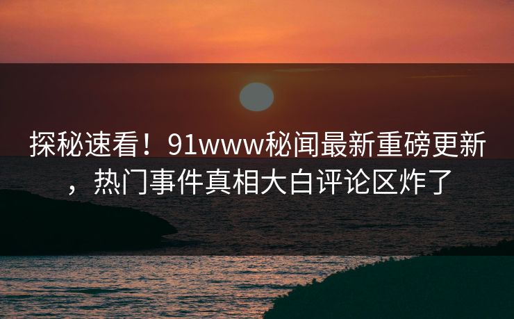 探秘速看！91www秘闻最新重磅更新，热门事件真相大白评论区炸了