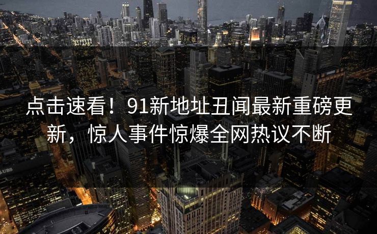 点击速看！91新地址丑闻最新重磅更新，惊人事件惊爆全网热议不断