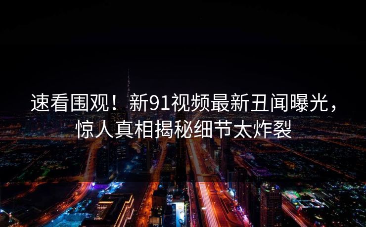 速看围观！新91视频最新丑闻曝光，惊人真相揭秘细节太炸裂