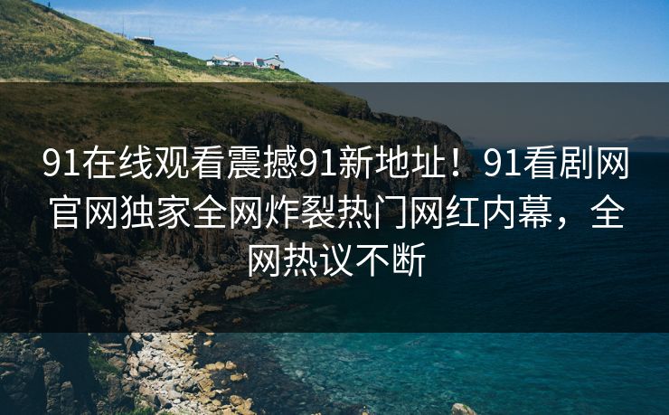 91在线观看震撼91新地址！91看剧网官网独家全网炸裂热门网红内幕，全网热议不断