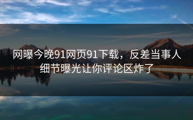 网曝今晚91网页91下载，反差当事人细节曝光让你评论区炸了