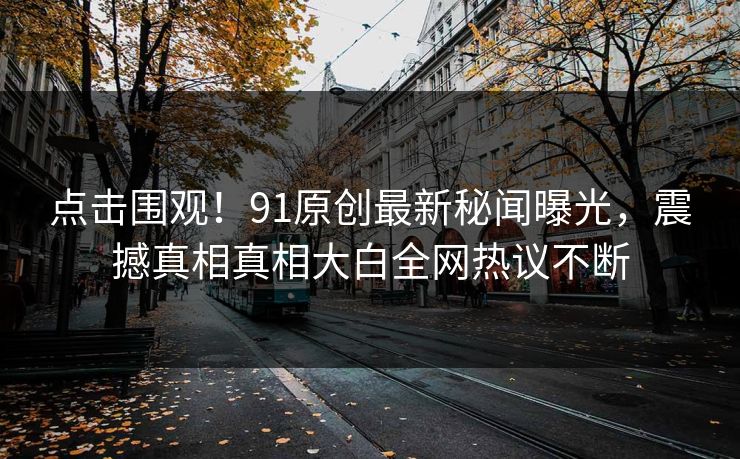 点击围观！91原创最新秘闻曝光，震撼真相真相大白全网热议不断