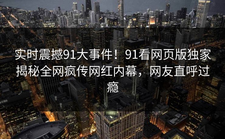 实时震撼91大事件！91看网页版独家揭秘全网疯传网红内幕，网友直呼过瘾