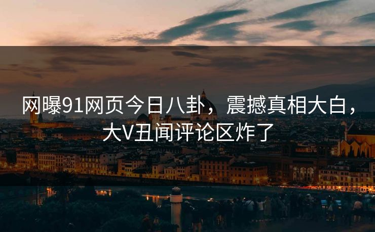 网曝91网页今日八卦，震撼真相大白，大V丑闻评论区炸了
