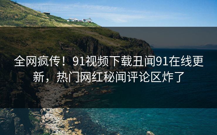全网疯传！91视频下载丑闻91在线更新，热门网红秘闻评论区炸了