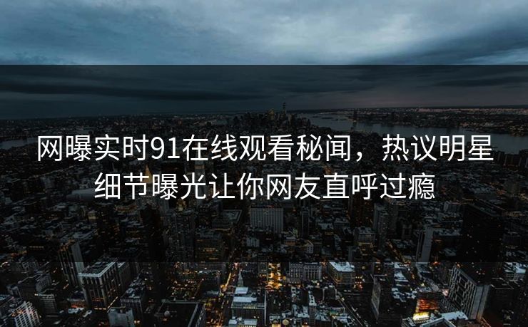 网曝实时91在线观看秘闻,热议明星细节曝光让你网友直呼过瘾