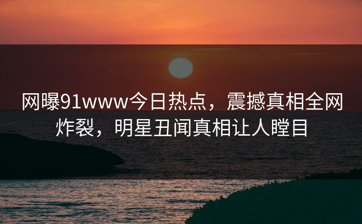 网曝91www今日热点，震撼真相全网炸裂，明星丑闻真相让人瞠目