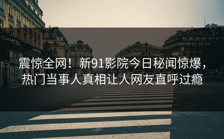 震惊全网！新91影院今日秘闻惊爆，热门当事人真相让人网友直呼过瘾